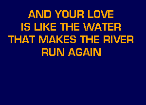 AND YOUR LOVE
IS LIKE THE WATER
THAT MAKES THE RIVER
RUN AGAIN
