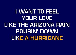 I WANT TO FEEL
YOUR LOVE
LIKE THE ARIZONA RAIN
POURIN' DOWN
LIKE A HURRICANE