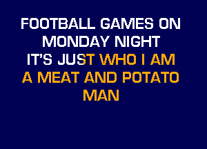 FOOTBALL GAMES ON
MONDAY NIGHT
IT'S JUST WHO I AM
A MEAT AND POTATO
MAN