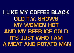 I LIKE MY COFFEE BLACK
OLD T.V. SHOWS
MY WOMEN HOT
AND MY BEER ICE COLD

ITS JUST WHO I AM
A MEAT AND POTATO MAN