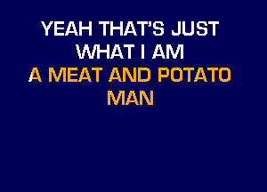 YEAH THAT'S JUST
WHAT I AM
A MEAT AND POTATO

MAN