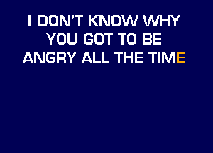 I DON'T KNOW WHY
YOU GOT TO BE
ANGRY ALL THE TIME