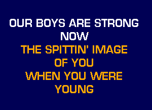 OUR BOYS ARE STRONG
NOW
THE SPITI'IN' IMAGE
OF YOU
WHEN YOU WERE
YOUNG