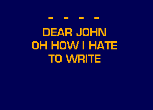 DEAR JOHN
0H HOWI HATE

TO WRITE