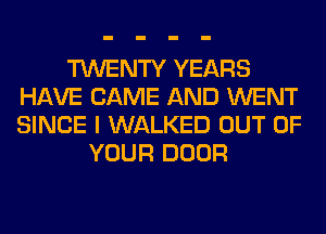TWENTY YEARS
HAVE CAME AND WENT
SINCE I WALKED OUT OF

YOUR DOOR