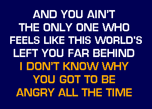 AND YOU AIN'T

THE ONLY ONE WHO
FEELS LIKE THIS WORLD'S

LEFT YOU FAR BEHIND
I DON'T KNOW WHY
YOU GOT TO BE
ANGRY ALL THE TIME