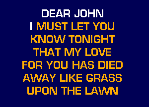 DEAR JOHN
I MUST LET YOU
KNOW TONIGHT
THAT MY LOVE
FOR YOU HAS DIED
AWAY LIKE GRASS
UPON THE LAWN