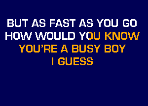 BUT AS FAST AS YOU GO
HOW WOULD YOU KNOW
YOU'RE A BUSY BOY
I GUESS