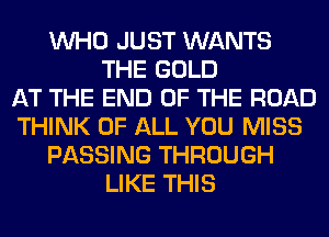 WHO JUST WANTS
THE GOLD
AT THE END OF THE ROAD
THINK OF ALL YOU MISS
PASSING THROUGH
LIKE THIS