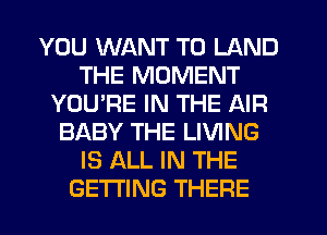 YOU WANT TO LAND
THE MOMENT
YOURE IN THE AIR
BABY THE LIVING
IS ALL IN THE
GETTING THERE