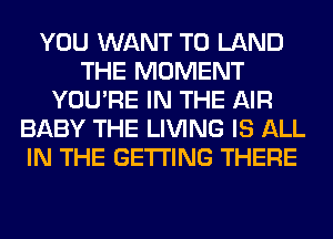 YOU WANT TO LAND
THE MOMENT
YOU'RE IN THE AIR
BABY THE LIVING IS ALL
IN THE GETTING THERE