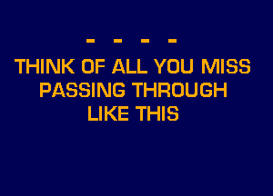 THINK OF ALL YOU MISS
PASSING THROUGH

LIKE THIS