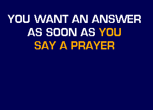 YOU WANT AN ANSWER
AS SOON AS YOU
SAY A PRAYER