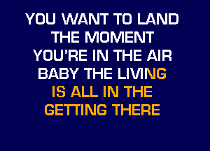YOU WANT TO LAND
THE MOMENT
YOURE IN THE AIR
BABY THE LIVING
IS ALL IN THE
GETTING THERE