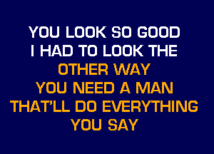 YOU LOOK SO GOOD
I HAD TO LOOK THE
OTHER WAY
YOU NEED A MAN
THATLL DO EVERYTHING
YOU SAY