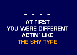 AT FIRST
YOU WERE DIFFERENT
ACTIN' LIKE
THE SHY TYPE