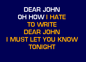 DEAR JOHN
0H HOWI HATE
TO WRITE

DEAR JOHN
I MUST LET YOU KNOW
TONIGHT