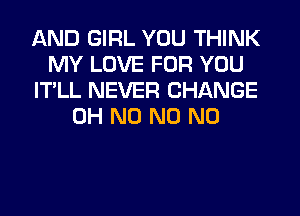 AND GIRL YOU THINK
MY LOVE FOR YOU
IT'LL NEVER CHANGE
OH N0 N0 N0