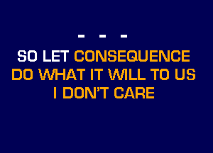 SO LET CONSEQUENCE
DO WHAT IT WILL TO US
I DON'T CARE