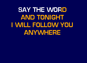 SAY THE WORD
AND TONIGHT
I WILL FOLLOW YOU

ANYWHERE