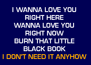 I WANNA LOVE YOU
RIGHT HERE
WANNA LOVE YOU
RIGHT NOW
BURN THAT LITI'LE
BLACK BOOK
I DON'T NEED IT ANYHOW