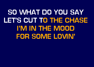 SO WHAT DO YOU SAY
LET'S CUT TO THE CHASE
I'M IN THE MOOD
FOR SOME LOVIN'