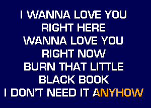 I WANNA LOVE YOU
RIGHT HERE
WANNA LOVE YOU
RIGHT NOW
BURN THAT LITI'LE
BLACK BOOK
I DON'T NEED IT ANYHOW