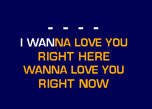 I WANNA LOVE YOU

RIGHT HERE
WANNA LOVE YOU

RIGHT NOW