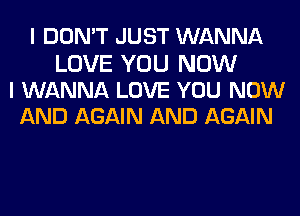 I DON'T JUST WANNA

LOVE YOU NOW
I WANNA LOVE YOU NOW
AND AGAIN AND AGAIN