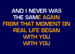 AND I NEVER WAS
THE SAME AGAIN
FROM THAT MOMENT 0N
REAL LIFE BEGAN
WITH YOU
WITH YOU