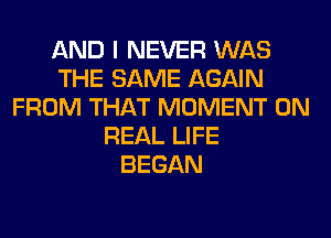 AND I NEVER WAS
THE SAME AGAIN
FROM THAT MOMENT 0N
REAL LIFE
BEGAN