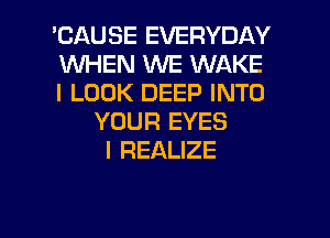 'CAUSE EVERYDAY
WHEN WE WAKE
I LOOK DEEP INTO
YOUR EYES
l REALIZE

g