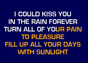 I COULD KISS YOU
IN THE RAIN FOREVER
TURN ALL OF YOUR PAIN
T0 PLEASURE
FILL UP ALL YOUR DAYS
WITH SUNLIGHT