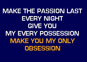MAKE THE PASSION LAST
EVERY NIGHT
GIVE YOU
MY EVERY POSSESSION
MAKE YOU MY ONLY
OBSESSION