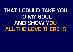 THAT I COULD TAKE YOU
TO MY SOUL
AND SHOW YOU
ALL THE LOVE THERE IS