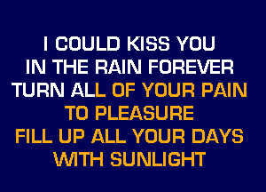 I COULD KISS YOU
IN THE RAIN FOREVER
TURN ALL OF YOUR PAIN
T0 PLEASURE
FILL UP ALL YOUR DAYS
WITH SUNLIGHT