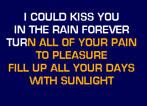 I COULD KISS YOU
IN THE RAIN FOREVER
TURN ALL OF YOUR PAIN
T0 PLEASURE
FILL UP ALL YOUR DAYS
WITH SUNLIGHT