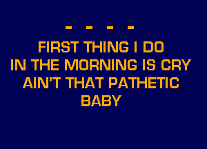 FIRST THING I DO
IN THE MORNING IS CRY
AIN'T THAT PATHETIC
BABY