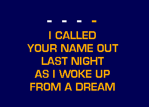 I CALLED
YOUR NAME OUT

LAST NIGHT
AS I WOKE UP
FROM A DREAM