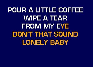 POUR A LITTLE COFFEE
WIPE A TEAR
FROM MY EYE

DON'T THAT SOUND
LONELY BABY