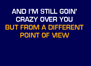 AND I'M STILL GOIN'
CRAZY OVER YOU
BUT FROM A DIFFERENT
POINT OF VIEW