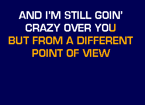 AND I'M STILL GOIN'
CRAZY OVER YOU
BUT FROM A DIFFERENT
POINT OF VIEW