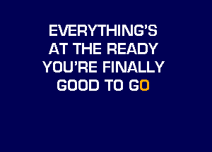 EVERYTHING'S
AT THE READY
YOU'RE FINALLY

GOOD TO GO