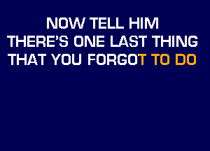 NOW TELL HIM
THERE'S ONE LAST THING
THAT YOU FORGOT TO DO