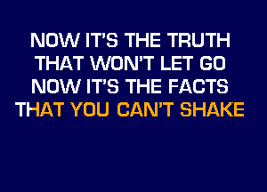 NOW ITS THE TRUTH

THAT WON'T LET GO

NOW ITS THE FACTS
THAT YOU CAN'T SHAKE