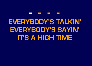 EVERYBODY'S TALKIN'
EVERYBODY'S SAYIN'
ITS A HIGH TIME