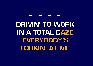 DRIVIN' TO WORK
IN A TOTAL DAZE

EVERYBODY'S
LOOKIN' AT ME