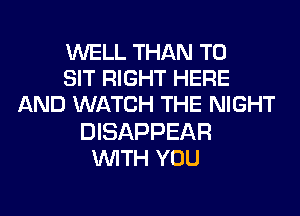 WELL THAN T0
SIT RIGHT HERE
AND WATCH THE NIGHT
DISAPPEAR
WITH YOU
