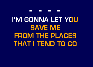 I'M GONNA LET YOU
SAVE ME
FROM THE PLACES
THAT I TEND TO GO