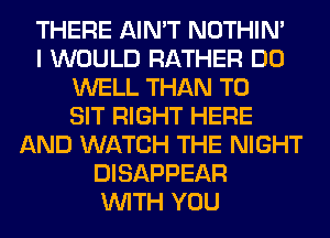 THERE AIN'T NOTHIN'
I WOULD RATHER DO
WELL THAN T0
SIT RIGHT HERE
AND WATCH THE NIGHT
DISAPPEAR
WITH YOU